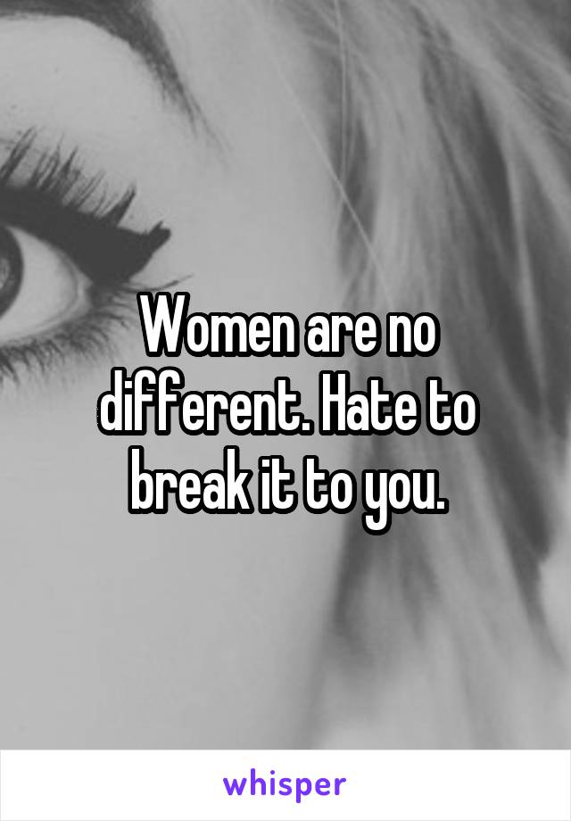 Women are no different. Hate to break it to you.