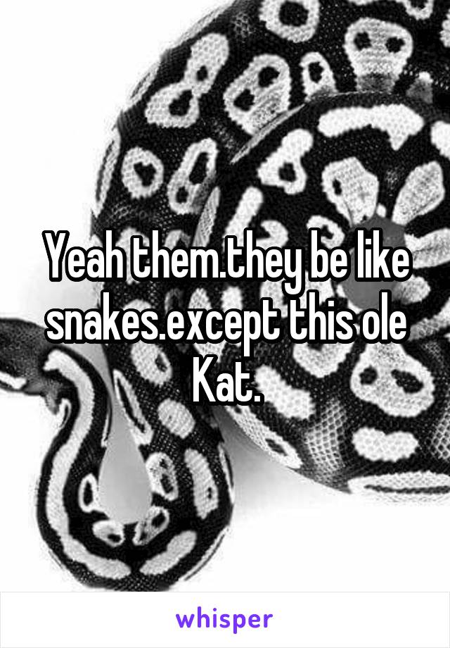 Yeah them.they be like snakes.except this ole Kat.
