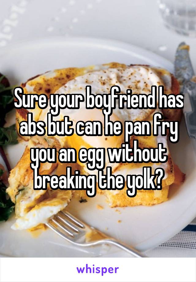 Sure your boyfriend has abs but can he pan fry you an egg without breaking the yolk?