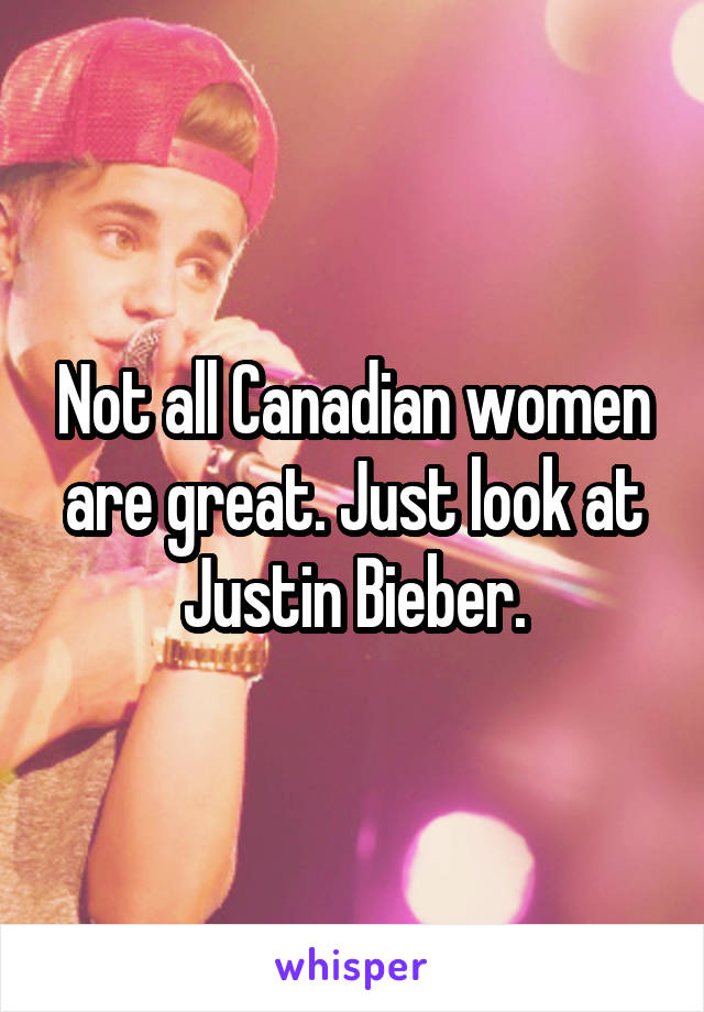 Not all Canadian women are great. Just look at Justin Bieber.