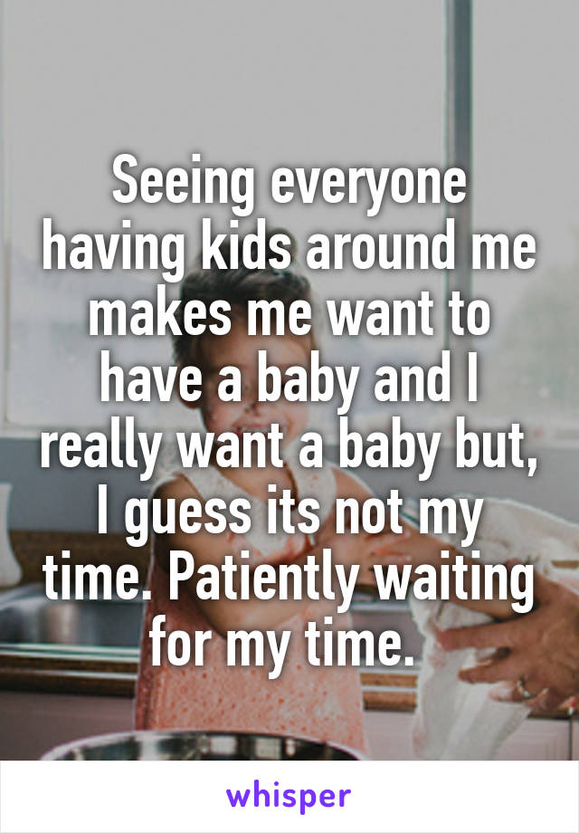 Seeing everyone having kids around me makes me want to have a baby and I really want a baby but, I guess its not my time. Patiently waiting for my time. 
