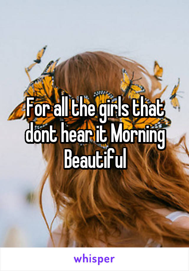 For all the girls that dont hear it Morning Beautiful