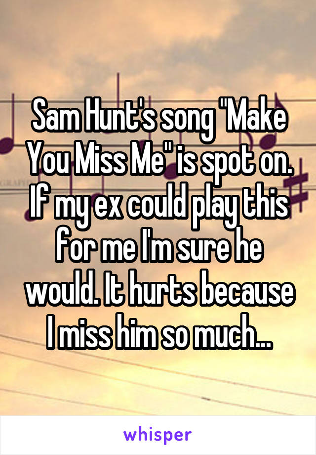 Sam Hunt's song "Make You Miss Me" is spot on. If my ex could play this for me I'm sure he would. It hurts because I miss him so much...