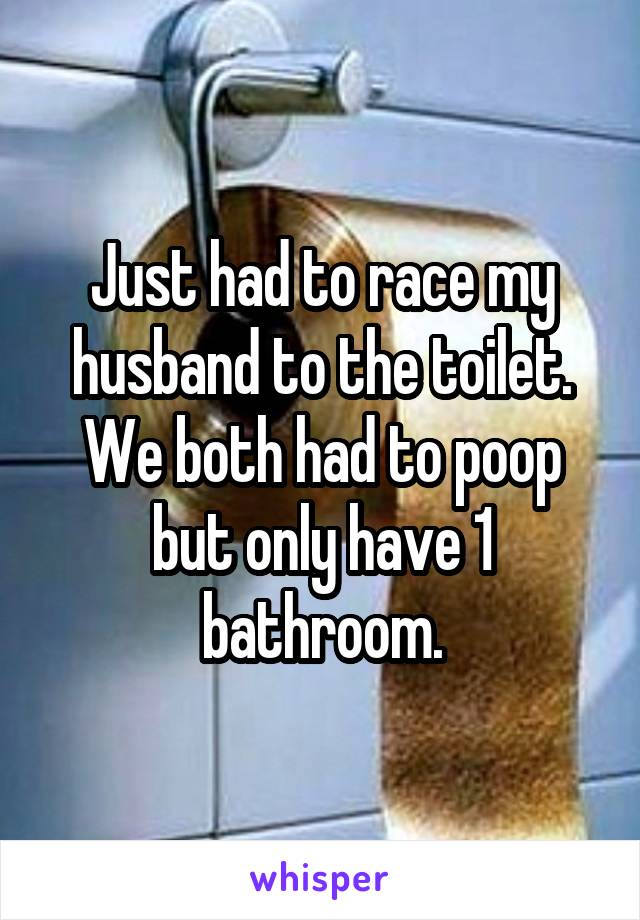 Just had to race my husband to the toilet. We both had to poop but only have 1 bathroom.