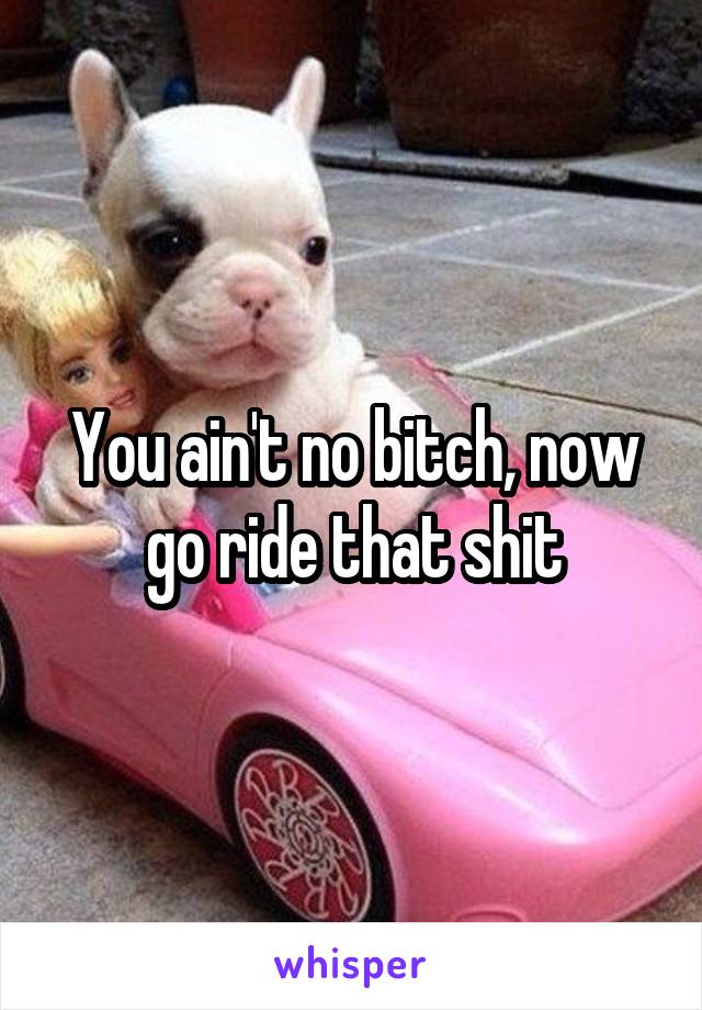 You ain't no bitch, now go ride that shit