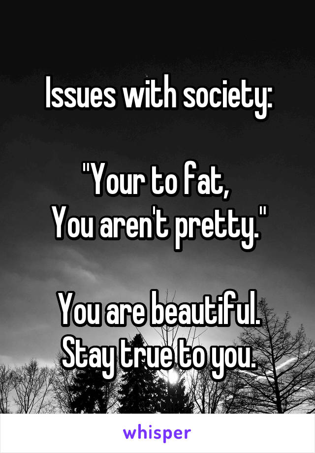 Issues with society:

"Your to fat, 
You aren't pretty."

You are beautiful.
Stay true to you.
