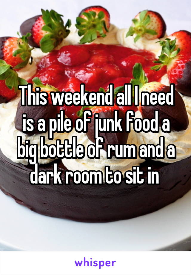 This weekend all I need is a pile of junk food a big bottle of rum and a dark room to sit in 