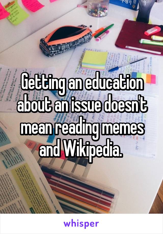 Getting an education about an issue doesn't mean reading memes and Wikipedia. 