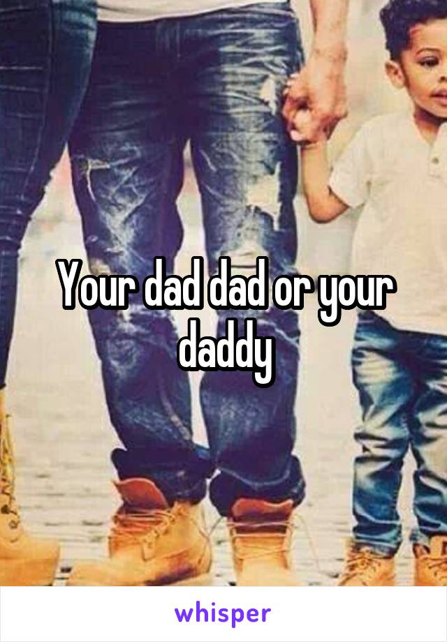 Your dad dad or your daddy