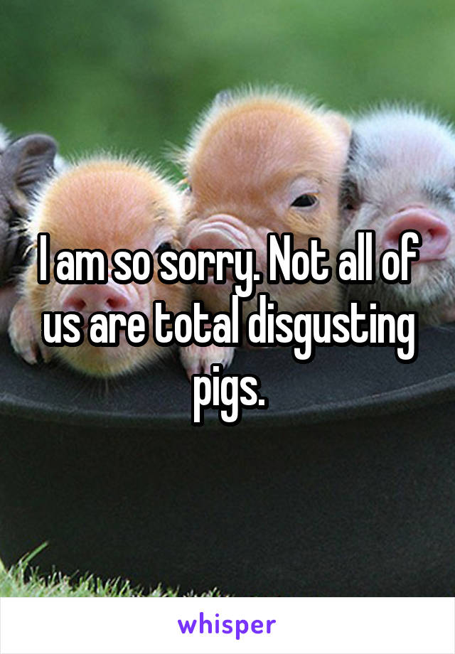 I am so sorry. Not all of us are total disgusting pigs.