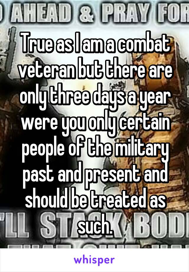 True as I am a combat veteran but there are only three days a year were you only certain people of the military past and present and should be treated as such.