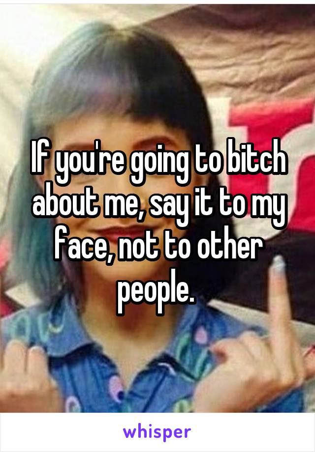 If you're going to bitch about me, say it to my face, not to other people. 