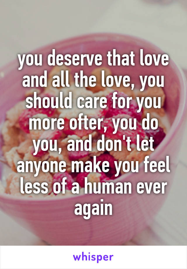 you deserve that love and all the love, you should care for you more ofter, you do you, and don't let anyone make you feel less of a human ever again