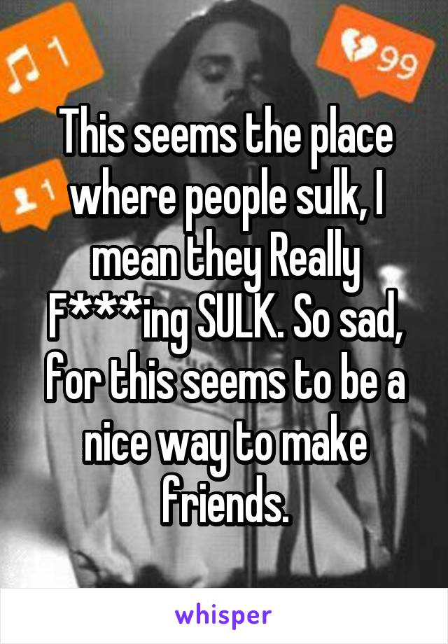 This seems the place where people sulk, I mean they Really F***ing SULK. So sad, for this seems to be a nice way to make friends.