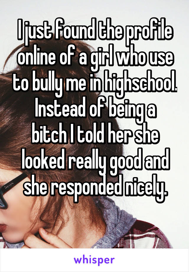 I just found the profile online of a girl who use to bully me in highschool.
Instead of being a bitch I told her she looked really good and she responded nicely.

