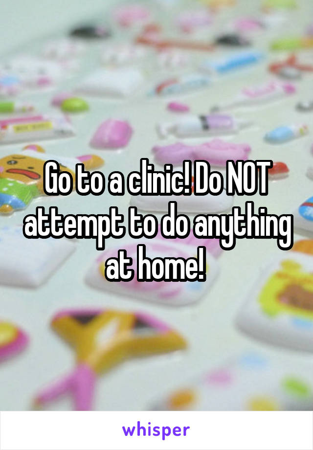 Go to a clinic! Do NOT attempt to do anything at home! 