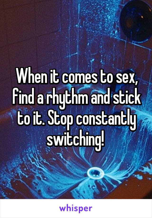 When it comes to sex, find a rhythm and stick to it. Stop constantly switching! 