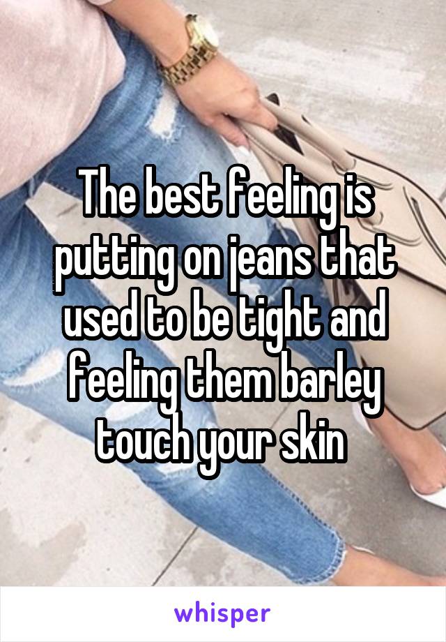 The best feeling is putting on jeans that used to be tight and feeling them barley touch your skin 