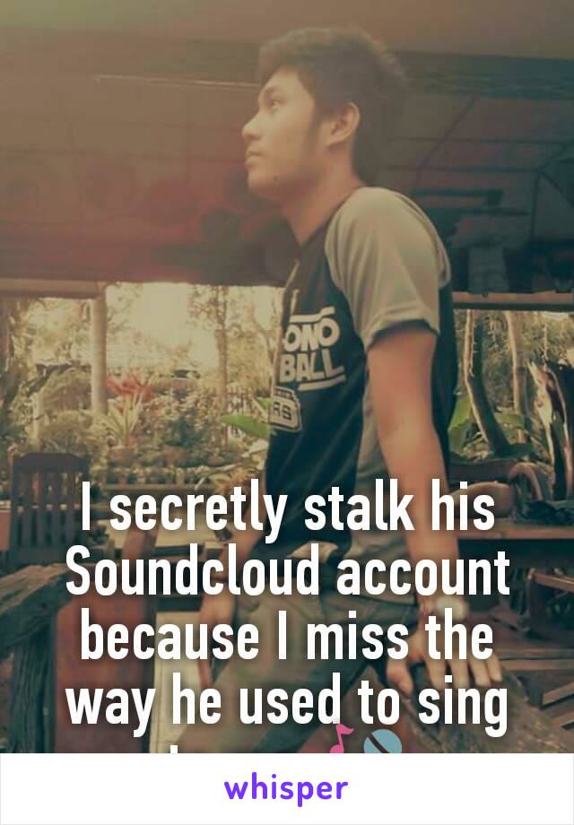 I secretly stalk his Soundcloud account because I miss the way he used to sing to me. 🎤