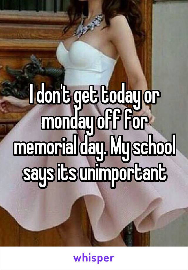 I don't get today or monday off for memorial day. My school says its unimportant