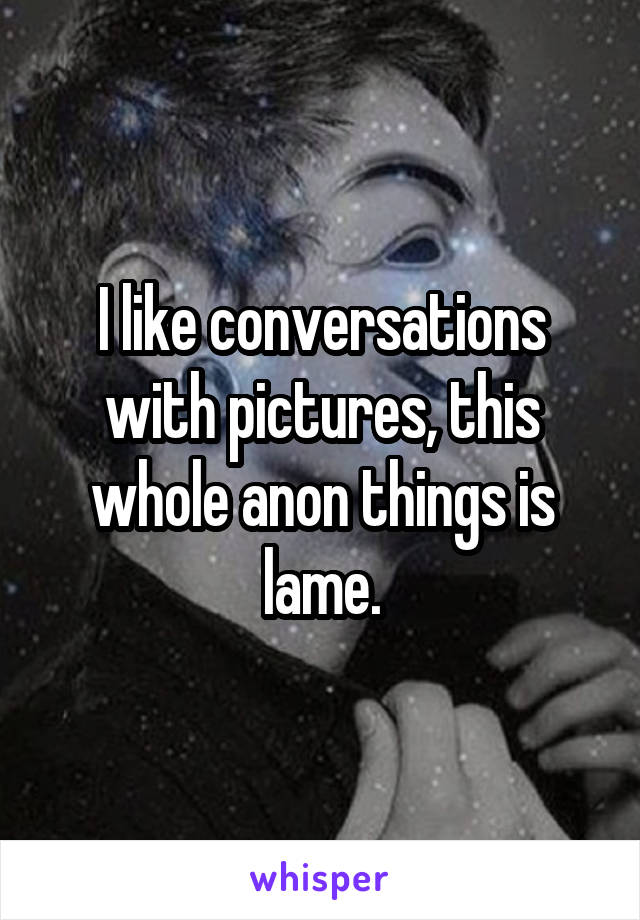 I like conversations with pictures, this whole anon things is lame.