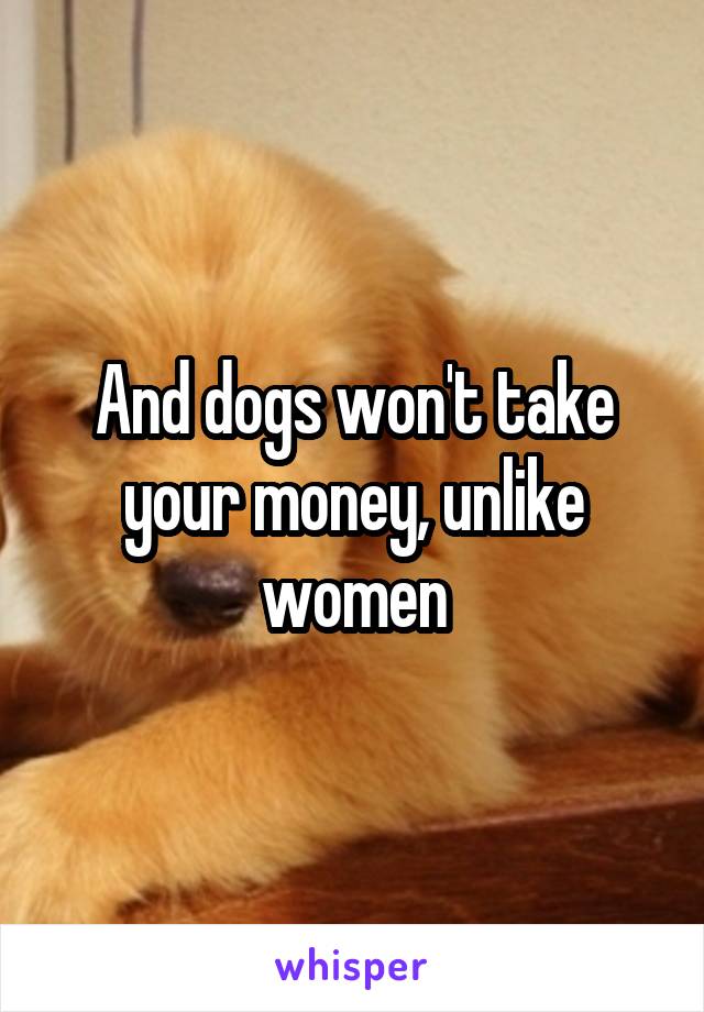 And dogs won't take your money, unlike women