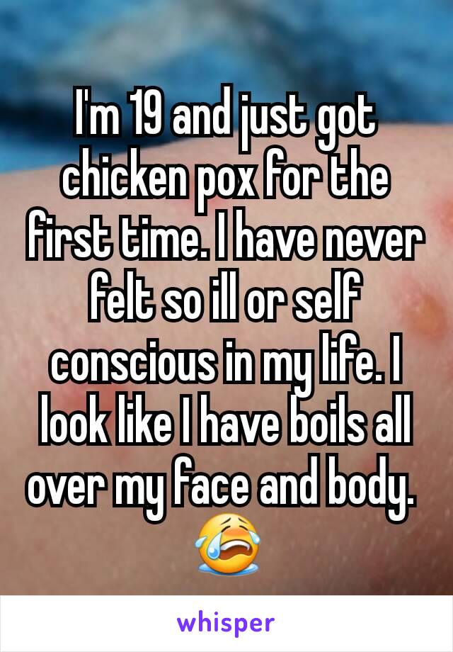I'm 19 and just got chicken pox for the first time. I have never felt so ill or self conscious in my life. I look like I have boils all over my face and body. 
😭