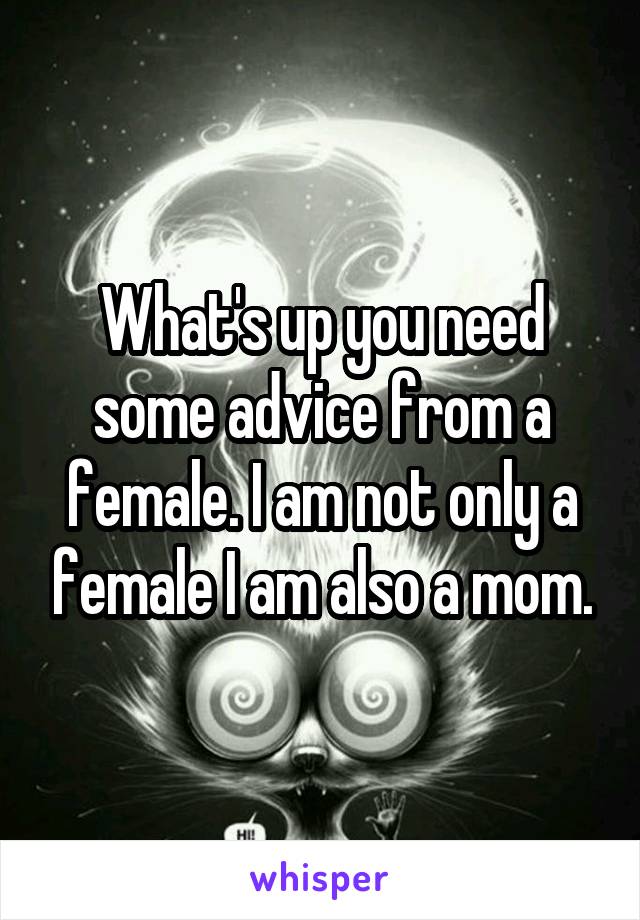 What's up you need some advice from a female. I am not only a female I am also a mom.