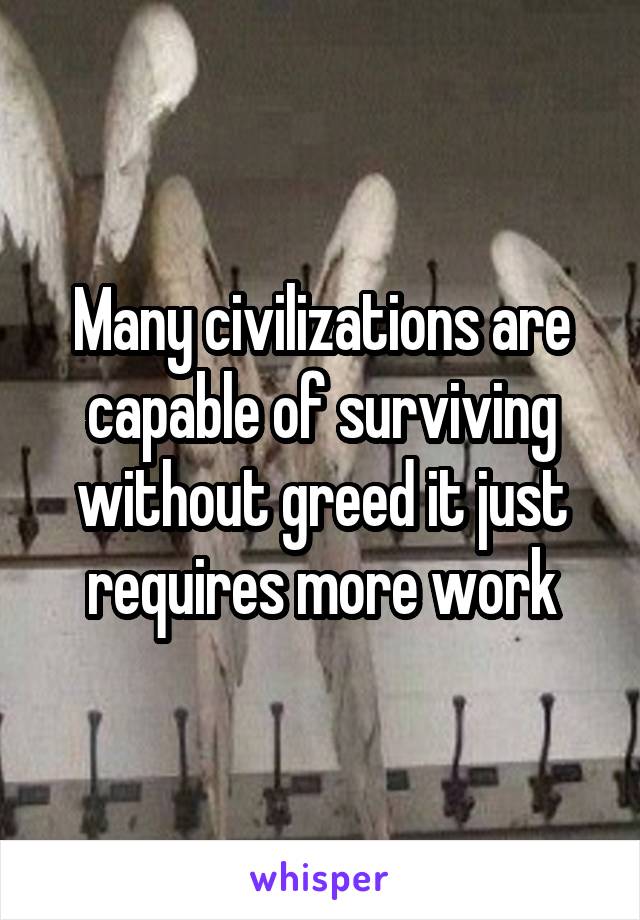 Many civilizations are capable of surviving without greed it just requires more work