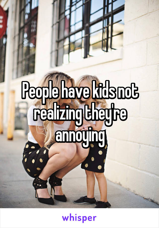 People have kids not realizing they're annoying