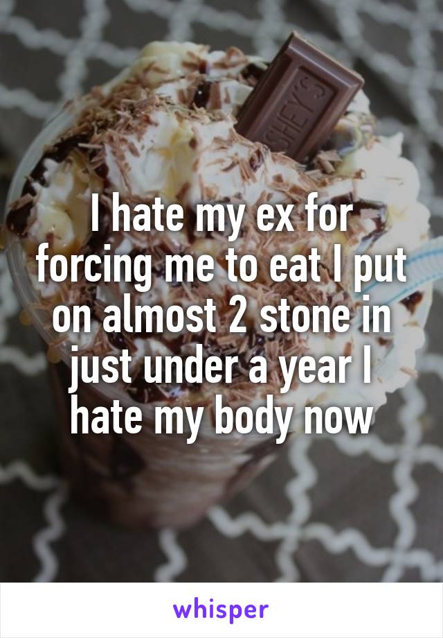 I hate my ex for forcing me to eat I put on almost 2 stone in just under a year I hate my body now