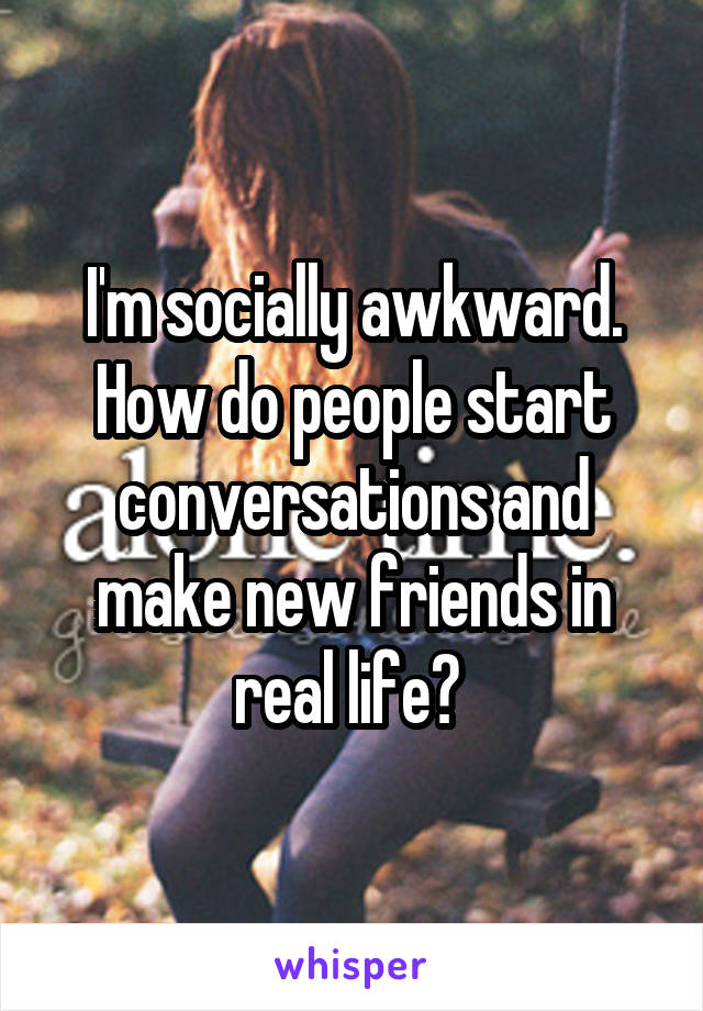 I'm socially awkward.
How do people start conversations and make new friends in real life? 