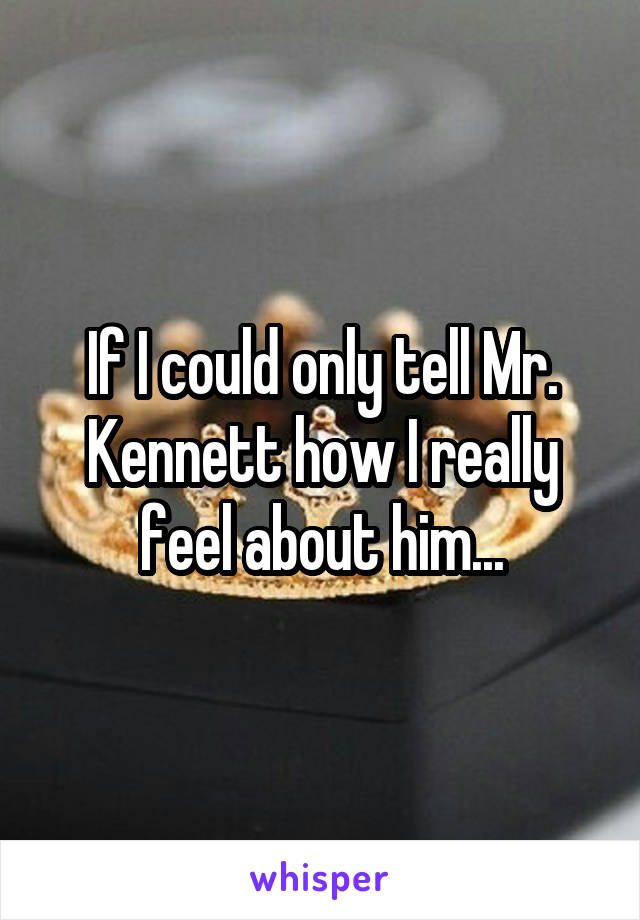 If I could only tell Mr. Kennett how I really feel about him...