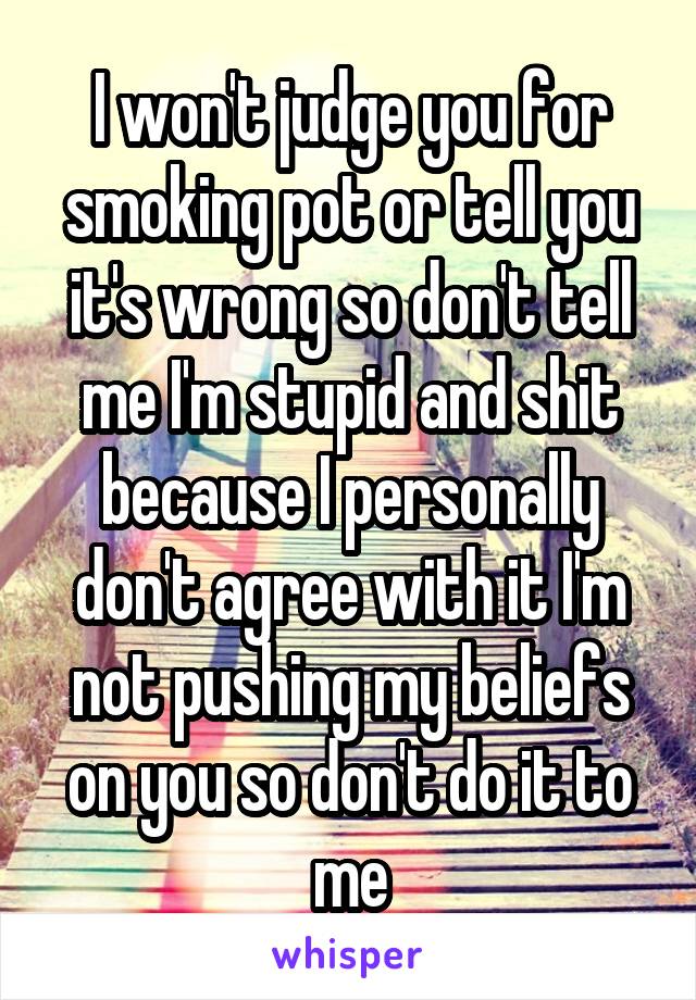 I won't judge you for smoking pot or tell you it's wrong so don't tell me I'm stupid and shit because I personally don't agree with it I'm not pushing my beliefs on you so don't do it to me