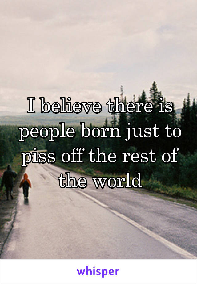 I believe there is people born just to piss off the rest of the world