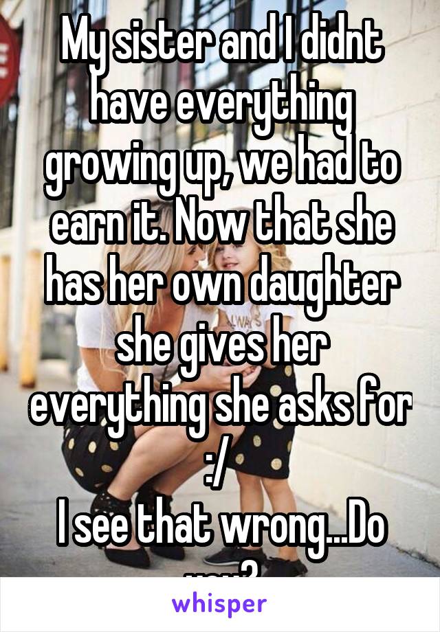 My sister and I didnt have everything growing up, we had to earn it. Now that she has her own daughter she gives her everything she asks for :/ 
I see that wrong...Do you?