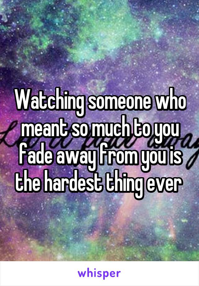 Watching someone who meant so much to you fade away from you is the hardest thing ever 