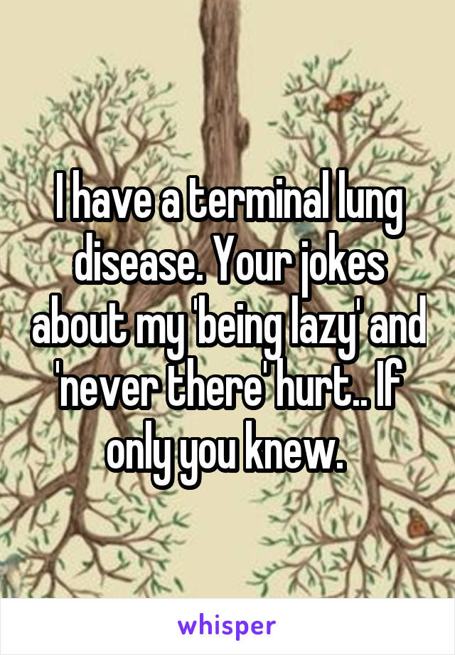 I have a terminal lung disease. Your jokes about my 'being lazy' and 'never there' hurt.. If only you knew. 