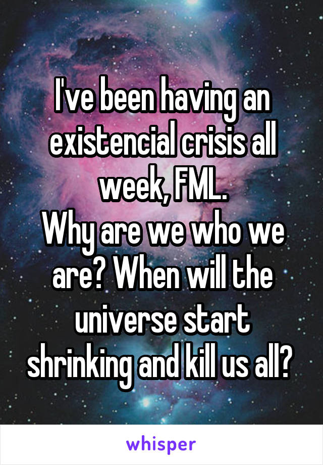 I've been having an existencial crisis all week, FML.
Why are we who we are? When will the universe start shrinking and kill us all? 