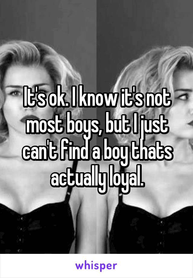 It's ok. I know it's not most boys, but I just can't find a boy thats actually loyal.