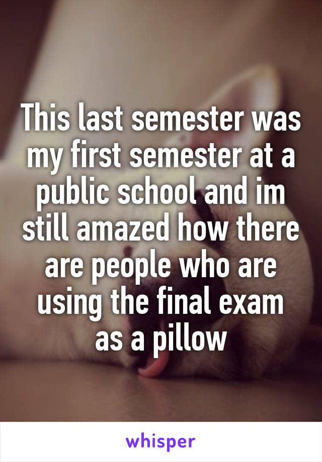 This last semester was my first semester at a public school and im still amazed how there are people who are using the final exam as a pillow