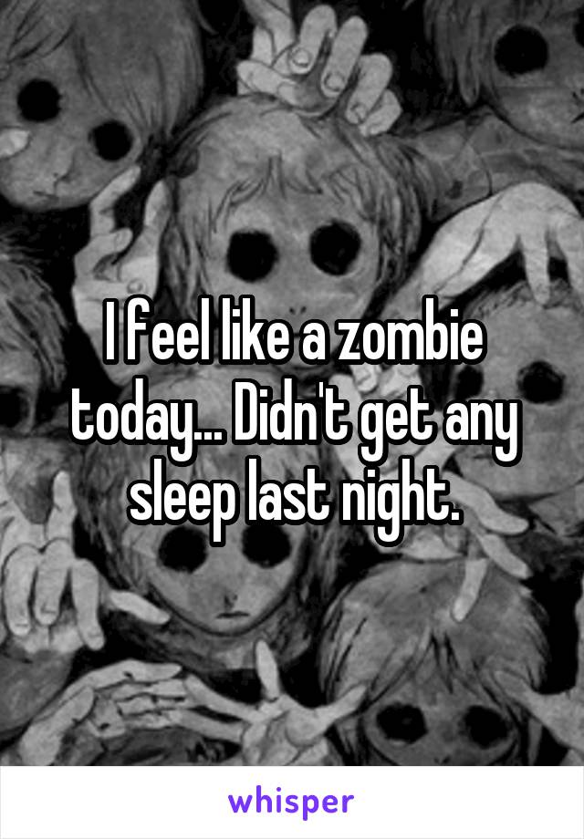 I feel like a zombie today... Didn't get any sleep last night.