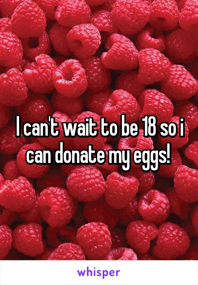 I can't wait to be 18 so i can donate my eggs! 