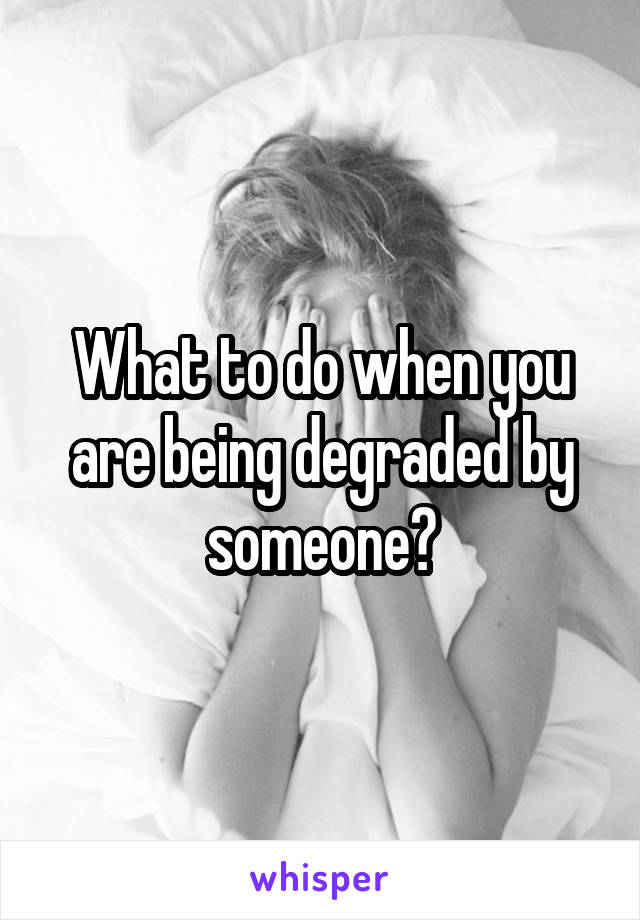 What to do when you are being degraded by someone?