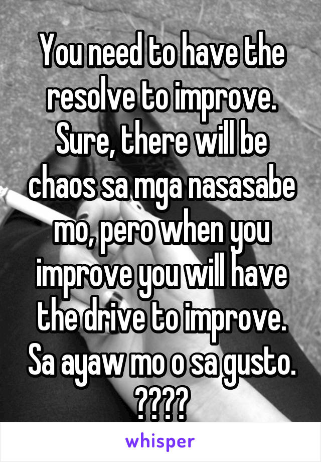 You need to have the resolve to improve. Sure, there will be chaos sa mga nasasabe mo, pero when you improve you will have the drive to improve. Sa ayaw mo o sa gusto. 😇😊😏😎