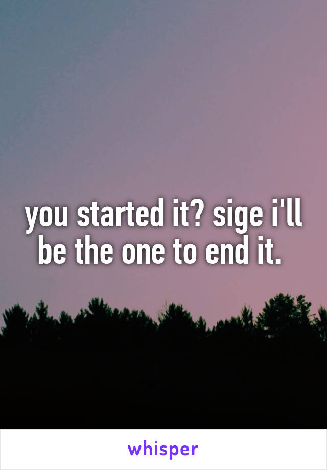 you started it? sige i'll be the one to end it. 