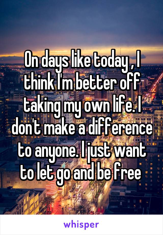 On days like today , I think I'm better off taking my own life. I don't make a difference to anyone. I just want to let go and be free 