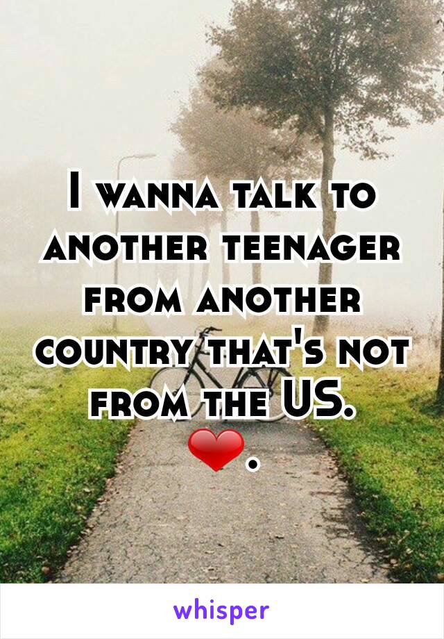 I wanna talk to another teenager from another country that's not from the US.
❤.