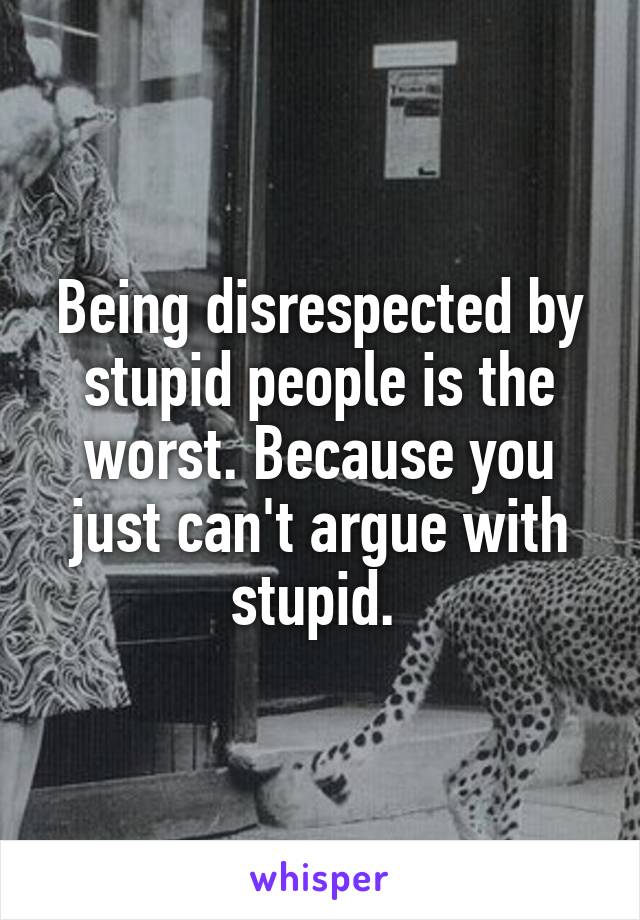 Being disrespected by stupid people is the worst. Because you just can't argue with stupid. 