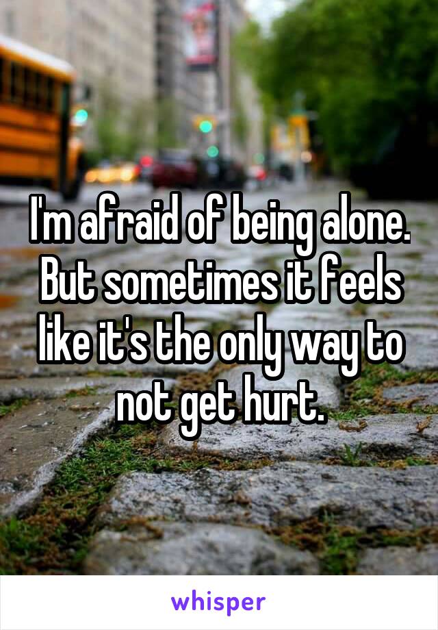 I'm afraid of being alone. But sometimes it feels like it's the only way to not get hurt.